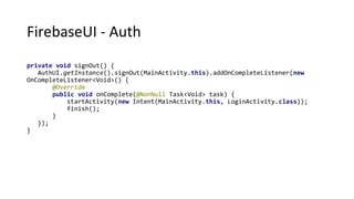 FirebaseUI - Auth
private void signOut() {
AuthUI.getInstance().signOut(MainActivity.this).addOnCompleteListener(new
OnCompleteListener<Void>() {
@Override
public void onComplete(@NonNull Task<Void> task) {
startActivity(new Intent(MainActivity.this, LoginActivity.class));
finish();
}
});
}
 