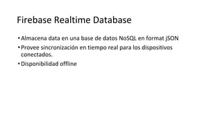 Firebase Realtime Database
•Almacena data en una base de datos NoSQL en format jSON
•Provee sincronización en tiempo real para los dispositivos
conectados.
•Disponibilidad offline
 