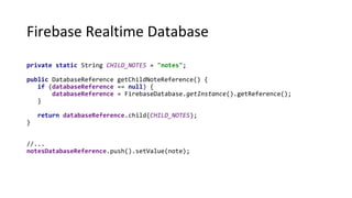 Firebase Realtime Database
private static String CHILD_NOTES = "notes";
public DatabaseReference getChildNoteReference() {
if (databaseReference == null) {
databaseReference = FirebaseDatabase.getInstance().getReference();
}
return databaseReference.child(CHILD_NOTES);
}
//...
notesDatabaseReference.push().setValue(note);
 