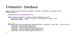 FirebaseUI - Database
public class NoteFirebaseRecyclerAdapter extends FirebaseRecyclerAdapter<Note,
NoteViewHolder> {
DatabaseReference databaseReference;
public NoteFirebaseRecyclerAdapter(DatabaseReference ref){
super(Note.class, R.layout.item_note, NoteViewHolder.class, ref);
databaseReference = ref;
}
@Override
protected void populateViewHolder(NoteViewHolder viewHolder, Note model, int position) {
viewHolder.setText(model.getText());
viewHolder.setName(model.getName());
viewHolder.setTimestamp(model.getTimestamp());
viewHolder.setAvatar(model.getUserImageUrl());
viewHolder.setPicture(model.getPictureUrl());
}
}
 