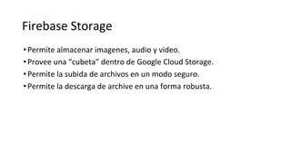 Firebase Storage
•Permite almacenar imagenes, audio y video.
•Provee una “cubeta” dentro de Google Cloud Storage.
•Permite la subida de archivos en un modo seguro.
•Permite la descarga de archive en una forma robusta.
 
