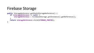 Firebase Storage
public StorageReference getPhotoStorageReference() {
if (storageReference == null) {
storageReference = FirebaseStorage.getInstance().getReference();
}
return storageReference.child(STORAGE_PHOTOS);
}
 