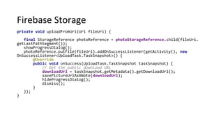 Firebase Storage
private void uploadFromUri(Uri fileUri) {
final StorageReference photoReference = photoStorageReference.child(fileUri.
getLastPathSegment());
showProgressDialog();
photoReference.putFile(fileUri).addOnSuccessListener(getActivity(), new
OnSuccessListener<UploadTask.TaskSnapshot>() {
@Override
public void onSuccess(UploadTask.TaskSnapshot taskSnapshot) {
// Get the public download URL
downloadUrl = taskSnapshot.getMetadata().getDownloadUrl();
savePictureUrlAsANote(downloadUrl);
hideProgressDialog();
dismiss();
}
});
}
 