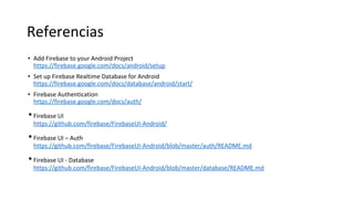 Referencias
• Add Firebase to your Android Project
https://firebase.google.com/docs/android/setup
• Set up Firebase Realtime Database for Android
https://firebase.google.com/docs/database/android/start/
• Firebase Authentication
https://firebase.google.com/docs/auth/
•Firebase UI
https://github.com/firebase/FirebaseUI-Android/
•Firebase UI – Auth
https://github.com/firebase/FirebaseUI-Android/blob/master/auth/README.md
•Firebase UI - Database
https://github.com/firebase/FirebaseUI-Android/blob/master/database/README.md
 