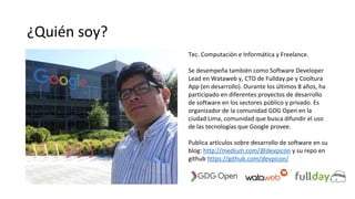 ¿Quién soy?
Tec. Computación e Informática y Freelance.
Se desempeña también como Software Developer
Lead en Wataweb y, CTO de Fullday.pe y Cooltura
App (en desarrollo). Durante los últimos 8 años, ha
participado en diferentes proyectos de desarrollo
de software en los sectores público y privado. Es
organizador de la comunidad GDG Open en la
ciudad Lima, comunidad que busca difundir el uso
de las tecnologías que Google provee.
Publica artículos sobre desarrollo de software en su
blog: http://medium.com/@devpicon y su repo en
github https://github.com/devpicon/
 