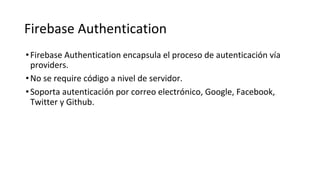 Firebase Authentication
•Firebase Authentication encapsula el proceso de autenticación vía
providers.
•No se require código a nivel de servidor.
•Soporta autenticación por correo electrónico, Google, Facebook,
Twitter y Github.
 