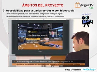 Luigi Ceccaroni
ÁMBITOS DEL PROYECTO
2- Accesibilidad para usuarios sordos o con hipoacusia
- Servicios adaptados para para sordos. Integración en hogar digital
- Funcionamiento a través de mando a distancia y teclado inalámbrico
ver demo >>
 