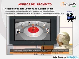 Luigi Ceccaroni
ÁMBITOS DEL PROYECTO
3- Accesibilidad para usuarios de avanzada edad
ver demo >>
- Servicios y contenidos adaptados (p.e., teleasistencia, comunicaciones)
- Funcionalidad a través de interfaz 3D con presentador virtual (opcionalmente por voz)
 