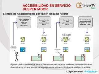 Luigi Ceccaroni
- Ejemplo de funcionalidad de servicio despertador para usuarios invidentes o de avanzada edad.
- Comunicación por voz a través de lenguaje natural utilizando técnicas de inteligencia artificial
ACCESIBILIDAD EN SERVICIO
DESPERTADOR
Ejemplo de funcionamiento por voz en lenguaje natural
Bien. A las siete
de la mañana.
¿Qué más
puedo
hacer por ti?
Buenas. Son las
siete.
¿Qué puedo hacer
por ti?
Buenas. Son las
siete.
¿Qué puedo hacer
por ti?
De acuerdo; te doy
10 minutos más y te
despertaré de nuevo
a las siete y diez.
 