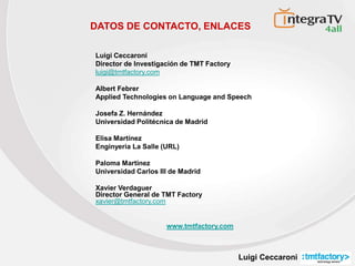 Luigi Ceccaroni
DATOS DE CONTACTO, ENLACES
Luigi Ceccaroni
Director de Investigación de TMT Factory
luigi@tmtfactory.com
Albert Febrer
Applied Technologies on Language and Speech
Josefa Z. Hernández
Universidad Politécnica de Madrid
Elisa Martínez
Enginyeria La Salle (URL)
Paloma Martínez
Universidad Carlos III de Madrid
Xavier Verdaguer
Director General de TMT Factory
xavier@tmtfactory.com
www.tmtfactory.com
 