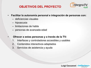 Luigi Ceccaroni
• Facilitar la autonomía personal e integración de personas con:
– deficiencias visuales
– hipoacusia
– limitaciones de habla
– personas de avanzada edad
OBJETIVOS DEL PROYECTO
• Ofrecer a estas personas y a través de la TV:
1. Interfaces y controladores accesibles y usables
2. Contenidos interactivos adaptados
3. Servicios de asistencia y ayuda
 