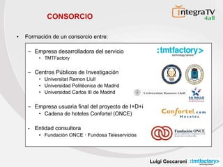 Luigi Ceccaroni
CONSORCIO
• Formación de un consorcio entre:
– Empresa desarrolladora del servicio
• TMTFactory
– Centros Públicos de Investigación
• Universitat Ramon Llull
• Universidad Politécnica de Madrid
• Universidad Carlos III de Madrid
– Empresa usuaria final del proyecto de I+D+i
• Cadena de hoteles Confortel (ONCE)
- Entidad consultora
• Fundación ONCE · Fundosa Teleservicios
III
UNIVERSIDADCARLOSIIIDEMADRID
 