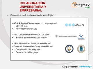 Luigi Ceccaroni
- ATLAS: Applied Technologies on Language and
Speech, S.L.
• Reconocimiento de voz
- URL: Universitat Ramón Llull · La Salle
• Síntesis de voz con locutor virtual
- UPM: Universidad Politécnica de Madrid
- Carlos III: Universidad Carlos III de Madrid
• Comprensión del lenguaje
• Generación del lenguaje
III
UNIVERSIDADCARLOSIIIDEMADRID
COLABORACIÓN
UNIVERSITARIA Y
EMPRESARIAL
• Convenios de transferencia de tecnología:
 