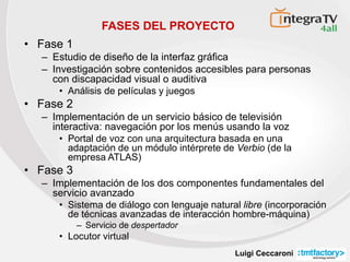 Luigi Ceccaroni
FASES DEL PROYECTO
• Fase 1
– Estudio de diseño de la interfaz gráfica
– Investigación sobre contenidos accesibles para personas
con discapacidad visual o auditiva
• Análisis de películas y juegos
• Fase 2
– Implementación de un servicio básico de televisión
interactiva: navegación por los menús usando la voz
• Portal de voz con una arquitectura basada en una
adaptación de un módulo intérprete de Verbio (de la
empresa ATLAS)
• Fase 3
– Implementación de los dos componentes fundamentales del
servicio avanzado
• Sistema de diálogo con lenguaje natural libre (incorporación
de técnicas avanzadas de interacción hombre-máquina)
– Servicio de despertador
• Locutor virtual
 
