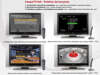 IntegraTV-4all · Ámbitos del proyecto
1- Contenidos interactivos adaptados. (p.e., películas comentadas o guía para ciegos)
2- Servicios de asistencia: (p.e., avisos visuales para sordos)
3- Interfaces usables y controladores accesibles. (p.e., presentador virtual interactivo por voz)
Configuración para diferentes discapacidades sensoriales Menú de servicios y contenidos adaptados para ciegos (ASR + TTS)
Avisos para usuarios sordos o con hipoacusia Presentador virtual para personas mayores (3D + ASR + TTS)
 