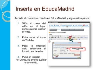 Inserta en EducaMadrid
Accede al contenido creado en EducaMadrid y sigue estos pasos:
1. Sitúa el cursor del
ratón en el lugar
donde quieras insertar
el vídeo.
2. Pulsa sobre el icono
de Youtube.
3. Pega la dirección
web, selecciona el
formato y el tamaño.
4. Pulsa en Insertar.
Por último, no olvides guardar
tu contenido.