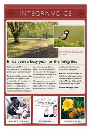 JAN 2012	

                                         	





                   I NT EG RA VOICE




                                                                      THIS NEWSLETTER IS OUR WAY TO SHARE
                                                                      NEWS, THOUGHTS AND INSIGHTS ACROSS
                                                                      OUR COMPANY




  It has been a busy year for the Integrites
  The long awaited ﬁrst issue of   corporate values and so on.        articles to the forthcoming
  the newsletter is out and what a Being a part of the newsletter,    issues of the newsletter.
  great way to kick-start this year!
                                   we are sure, will enhance your
                                                                      P.S: This issue, you will get an
                                   skills and make you better as a
  The progress of a company relies professional and a person.         insight into what you must learn
  greatly on the progress of the                                      from Uncle Ben in Spiderman
  professionals who constitute it. The response has been more         and the Mumbai dabbawala. Go
  We see this newsletter as a      than satisfactory. We appreciate   ahead and have a great read!
  platform for the Integrites to   all your efforts and encourage
                                                                      Editor, Integra Voice
  voice their opinions on various  you to contribute more such
  subjects related to the company,




     WHEN WE SET OUR MINDS                 NEW IDEAS KEEP....                 BLOOMING AT INTEGRA
 