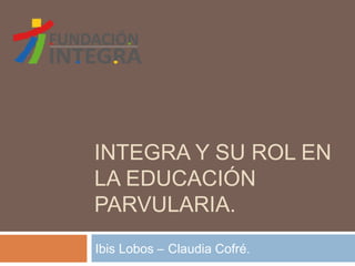 INTEGRA Y SU ROL EN
LA EDUCACIÓN
PARVULARIA.
Ibis Lobos – Claudia Cofré.
 