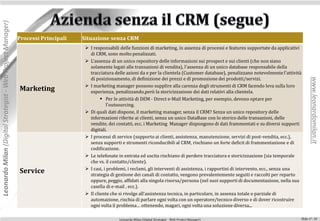 Leonardo Milan (Digital Strategist - Web Project Manager)



                                                            Processi Principali   Situazione senza CRM
                                                                                    I responsabili delle funzioni di marketing, in assenza di processi e features supportate da applicativi
                                                                                     di CRM, sono molto penalizzati.
                                                                                    L'assenza di un unico repository delle informazioni sui prospect e sui clienti (che non siano
                                                                                     solamente legati alle transazioni di vendita), l'assenza di un unico database responsabile della
                                                                                     tracciatura delle azioni da e per la clientela (Customer database), penalizzano notevolmente l'attività
                                                                                     di posizionamento, di definizione dei prezzi e di promozione dei prodotti/servizi.




                                                                                                                                                                                                  www.leonardomilan.it
                                                                                    I marketing manager possono supplire alla carenza degli strumenti di CRM facendo leva sulla loro
                                                            Marketing                esperienza, penalizzando,però la storicizzazione dei dati relativi alla clientela.
                                                                                            Per le attività di DEM - Direct e-Mail Marketing, per esempio, devono optare per
                                                                                               l'outsourcing.
                                                                                    Di quali dati dispone, il marketing manager, senza il CRM? Senza un unico repository delle
                                                                                     informazioni riferite ai clienti, senza un unico DataBase con lo storico delle transazioni, delle
                                                                                     vendite, dei contatti, ecc. i Marketing Manager dispongono di dati frammentati e su diversi supporti
                                                                                     digitali.
                                                                                    I processi di service (supporto ai clienti, assistenza, manutenzione, servizi di post-vendita, ecc.),
                                                                                     senza supporti e strumenti riconducibili al CRM, rischiano un forte deficit di frammentazione e di
                                                                                     codificazione.
                                                                                    Le telefonate in entrata ed uscita rischiano di perdere tracciatura e storicizzazione (sia temporale
                                                                                     che vs. il contatto/cliente).
                                                                                    I casi, i problemi, i reclami, gli interventi di assistenza, i rapportini di intervento, ecc., senza una
                                                            Service                  strategia di gestione dei canali di contatto, vengono prevalentemente seguiti e raccolti per reparto
                                                                                     oppure, peggio, affidati alla singola risorsa/persona (nel suoi supporti di documentazione, nella sua
                                                                                     casella di e-mail , ecc.).
                                                                                    Il cliente che si rivolge all’assistenza tecnica, in particolare, in assenza totale o parziale di
                                                                                     automazione, rischia di parlare ogni volta con un operatore/tecnico diverso e di dover ricostruire
                                                                                     ogni volta il problema… ottenendo, magari, ogni volta una soluzione diversa...

                                                                                                   Leonardo Milan (Digital Strategist - Web Project Manager)                                Slide n°: 10
 