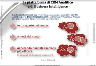 Leonardo Milan (Digital Strategist - Web Project Manager)




                                                            Gli strumenti utilizzati per creare implementazioni innovative di CRM
                                                            Analitico per la Business Intelligence e la Business Performance Analysis
                                                            che consentano di dare accesso alle informazioni:




                                                                                                                                                      www.leonardomilan.it
                                                                                                Power by QlikView Italy


                                                                                    Leonardo Milan (Digital Strategist - Web Project Manager)   Slide n°: 14
 