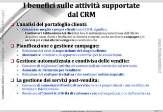 Leonardo Milan (Digital Strategist - Web Project Manager)




                                                             L’analisi del portafoglio clienti:
                                                                 Conoscere meglio i propri clienti con il CRM, significa:
                                                                   Contrastare l’abbandono dei clienti in fase di maturazione/saturazione dell’offerta
                                                                   Acquisire nuovi clienti e fidelizzare la clientela esistente, anche attraverso campagne e/o
                                                                    servizi più vicini alle loro esigenze e caratteristiche




                                                                                                                                                                       www.leonardomilan.it
                                                             Pianificazione e gestione campagne:
                                                                 Riduzione dei costi di acquisizione del singolo cliente
                                                                 Monitorare i risultati e di apportare correttivi per le azioni future
                                                             Gestione automatizzata e condivisa delle vendite:
                                                                 Consente di migliorare l’attivit{ dei commerciali sia interni che sul territorio
                                                                 Aumento del fatturato per venditore
                                                                 Riduzione dei costi per trattativa e dei costi per ordine acquisito
                                                             La gestione dei servizi post-vendita:
                                                               Consente di aumentare il livello di servizio verso i propri clienti - con un effetto in
                                                                termini di fidelizzazione
                                                               Rende più efficienti le attività di customer care e di organizzazione dell’assistenza




                                                                                               Leonardo Milan (Digital Strategist - Web Project Manager)          Slide n°: 4
 
