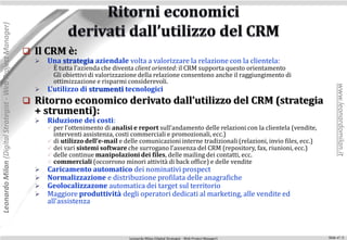 Leonardo Milan (Digital Strategist - Web Project Manager)




                                                             Il CRM è:
                                                                 Una strategia aziendale volta a valorizzare la relazione con la clientela:
                                                                   È tutta l’azienda che diventa client oriented: il CRM supporta questo orientamento
                                                                   Gli obiettivi di valorizzazione della relazione consentono anche il raggiungimento di
                                                                    ottimizzazione e risparmi considerevoli.




                                                                                                                                                                             www.leonardomilan.it
                                                                 L’utilizzo di strumenti tecnologici
                                                             Ritorno economico derivato dall’utilizzo del CRM (strategia
                                                              + strumenti):
                                                                 Riduzione dei costi:
                                                                   per l’ottenimento di analisi e report sull’andamento delle relazioni con la clientela (vendite,
                                                                    interventi assistenza, costi commerciali e promozionali, ecc.)
                                                                   di utilizzo dell’e-mail e delle comunicazioni interne tradizionali (relazioni, invio files, ecc.)
                                                                   dei vari sistemi software che surrogano l’assenza del CRM (repository, fax, riunioni, ecc.)
                                                                   delle continue manipolazioni dei files, delle mailing dei contatti, ecc.
                                                                   commerciali (occorrono minori attività di back office) e delle vendite
                                                                 Caricamento automatico dei nominativi prospect
                                                                 Normalizzazione e distribuzione profilata delle anagrafiche
                                                                 Geolocalizzazone automatica dei target sul territorio
                                                                 Maggiore produttività degli operatori dedicati al marketing, alle vendite ed
                                                                  all’assistenza



                                                                                                Leonardo Milan (Digital Strategist - Web Project Manager)               Slide n°: 5
 