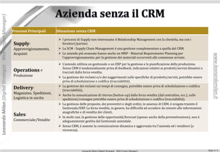 Leonardo Milan (Digital Strategist - Web Project Manager)




                                                            Processi Principali      Situazione senza CRM

                                                                                       I processi di Supply non interessano il Relationship Management con la clientela, ma con i
                                                            Supply:                     fornitori/partner.
                                                            Approvvigionamento,        La SCM - Supply Chain Management è una gestione complementare a quella del CRM.
                                                            Acquisti                   Le aziende più avanzate hanno anche un MRP - Material Requirements Planning per




                                                                                                                                                                                                  www.leonardomilan.it
                                                                                        l'approvvigionamento, per la gestione dei materiali occorrenti alle commesse avviate.
                                                                                       L'azienda utilizza un gestionale o un ERP per la gestione e la pianificazione della produzione.
                                                                                        Senza CRM è tendenzialmente priva di feedback, indicazioni relativi ai prodotti/servizi dinamici e
                                                            Operations e                tracciati dalla forza vendita.
                                                            Produzione                 La gestione dei reclami e/o dei suggerimenti sulle specifiche di prodotto/servizi, potrebbe essere
                                                                                        priva di schedulazione e codifica (tracciabilità).
                                                                                       La gestione dei reclami sui tempi di consegna, potrebbe essere priva di schedulazione e codifica
                                                            Delivery:                   (tracciabilità).
                                                            Magazzino, Spedizioni,     Anche la comunicazione di ritorno (button-up) dalla forza vendita (dal centralino, ecc.), sulle
                                                            Logistica in uscita         spedizioni/consegne potrebbe essere priva di schedulazione e codifica (tracciabilità).
                                                                                       La gestione delle proposte, dei preventivi e degli ordini, in assenza di CRM, è erogata tramite il
                                                                                        Gestionale/ERP. La forza vendita, in genere, ha difficoltà ad accedere da remoto alle informazioni
                                                                                        anagrafiche e di vendita dei clienti.
                                                            Sales:                     In molti casi, la gestione delle opportunità/forecast (spesso anche della preventivazione), non è
                                                            Commerciale/Vendite         adeguatamente gestita dal Gestionale aziendale.
                                                                                       Senza CRM, è assente la comunicazione dinamica e aggiornata tra l'azienda ed i venditori (e
                                                                                        viceversa).




                                                                                                      Leonardo Milan (Digital Strategist - Web Project Manager)                              Slide n°: 9
 