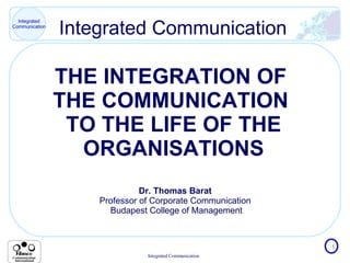 Integrated Communication THE INTEGRATION OF  THE COMMUNICATION  TO THE LIFE OF THE ORGANISATIONS Dr. Thomas Barat  Professor of Corporate Communication  Budapest College of Management 