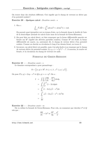 Exercices - Intégrales curvilignes : corrigé
On trouve donc des résultats diﬀérents. Ceci signiﬁe que le champ de vecteurs ne dérive pas
d’un potentiel scalaire !

Exercice 20 - Quelques calcul - Deuxième année 1. On a :

π

F .dM =

(ab cos2 t + ab sin2 t) = πab.

0

(C)

On pouvait aussi interpréter ceci en termes d’aire, car la formule donne le double de l’aire
de la demi-ellipse (formule de calcul d’aire issue de la formule de Green-Riemann).
2. On peut faire un calcul direct, ou bien remarquer que la forme diﬀérentielle associée est
fermée sur R2 (égalité des dérivées partielles croisées). Comme R2 est étoilé, la forme
diﬀérentielle est exacte, ou, autrement dit, le champ de vecteur dérive d’un potentiel
scalaire. Comme on cherche sa circulation le long d’un chemin fermé, on trouve 0.
3. Là-encore, un calcul direct est possible, mais c’est plus facile si on remarque que le champ
de vecteurs dérive du potentiel scalaire f (x, y, z) = x2 y 2 z 2 − z 2 . A nouveau, la courbe est
fermée, et la circulation du champ de vecteurs est nulle.

Formule de Green-Riemann
Exercice 21 - - Deuxième année Le domaine correspondant a pour paramétrage :
Ω = (x, y) ∈ R2 ; 0 ≤ x ≤ 1, x2 ≤ y ≤

√

x .

On pose P (x, y) = 2xy − x2 et Q(x, y) = x + y 2 . On a :
∂Q ∂P
−
∂x
∂y

I =
Ω
1

dxdy

√
x

(1 − 2x)dydx

=
x2

0
1

=

√
(1 − 2x)( x − x2 )dx

0
1√

=

√
x − 2x x − x2 + 2x3 dx

0

=

1
.
30

Exercice 22 - - Deuxième année On va utiliser la formule de Green-Riemann. Pour cela, on commence par chercher P et Q
tels que :
∂Q
∂P
y2
= 2x3 et
= .
∂x
∂y
2

http://www.bibmath.net

10

 