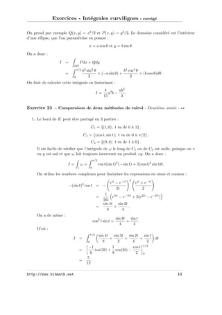 Exercices - Intégrales curvilignes : corrigé
On prend par exemple Q(x, y) = x4 /2 et P (x, y) = y 2 /2. Le domaine considéré est l’intérieur
d’une ellipse, que l’on paramétrise en posant :
x = a cos θ et y = b sin θ.
On a donc :
I =

P dx + Qdy
∂D
π/2

=
0

b2 sin2 θ
b4 cos4 θ
× (−a sin θ) +
× (b cos θ)dθ.
2
2

On ﬁnit de calculer cette intégrale en linéarisant :
I=

4 4
ab2
a b−
.
15
3

Exercice 23 - Comparaison de deux méthodes de calcul - Deuxième année 1. Le bord de K peut être partagé en 3 parties :
C1 = {(t, 0); t va de 0 à 1} .
C1 = {(cos t, sin t); t va de 0 à π/2} .
C3 = {(0, t); t va de 1 à 0} .
Il est facile de vériﬁer que l’intégrale de ω le long de C1 ou de C3 est nulle, puisque ou x
ou y est nul et que ω fait toujours intervenir un produit xy. On a donc :
π/2

ω=

I=
γ

cos t(sin t)2 (− sin t) + 2(cos t)2 sin tdt.

0

On utilise les nombres complexes pour linéariser les expressions en sinus et cosinus :
−(sin t)3 cos t = −
=
=

eit − e−it
2i

3

eit + e−it
2

1
e4it − e−4it + 2(e2it − e−2it )
16i
sin 4t sin 2t
+
.
8
4

On a de même :
cos2 t sin t =

sin 3t sin t
+
.
4
4

D’où :
π/2

I =
=
=

http://www.bibmath.net

sin 4t sin 3t sin 2t sin t
+
+
+
dt
8
2
4
2
0
−1
1
cos t π/2
cos(3t) + cos(2t) −
6
8
2 0
5
.
12
11

 