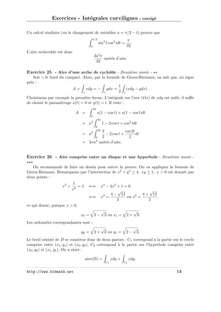 Exercices - Intégrales curvilignes : corrigé
Un calcul similaire (ou le changement de variables u = π/2 − t) prouve que
π/2

sin4 t cos2 tdt =

0

L’aire recherchée est donc

π
.
32

3a2 π
unités d’aire.
32

Exercice 25 - Aire d’une arche de cycloïde - Deuxième année Soit γ le bord du compact. Alors, par la formule de Green-Riemann, on sait que, au signe
près :
1
(xdy − ydx).
A = xdy = − ydx =
2 γ
γ
γ
Choisissons par exemple la première forme. L’intégrale sur l’axe (Ox) de xdy est nulle, il suﬃt
de choisir le paramétrage x(t) = 0 et y(t) = t. Il reste :
2π

a(1 − cos t) × a(1 − cos t)dt

A =
0

2π

= a2

1 − 2 cos t + cos2 tdt

0
2π

3
cos 2t
− 2 cos t +
dt
2
2
0
= 3πa2 unités d’aire.
= a

2

Exercice 26 - Aire comprise entre un disque et une hyperbole - Deuxième année On recommande de faire un dessin pour suivre la preuve. On va appliquer la formule de
Green-Riemann. Remarquons que l’intersection de x2 + y 2 ≤ 4, xy ≥ 1, x > 0 est donnée par
deux points :
x2 +

1
=4
x2

⇐⇒
⇐⇒

x4 − 4x2 + 1 = 0
√
√
4 − 12
4 + 12
2
2
x =
ou x =
,
2
2

ce qui donne, puisque x > 0,
x0 =

2−

√

3 ou x1 =

2+

3 ou y1 =

2−

√

3.

Les ordonnées correspondantes sont :
y0 =

2+

√

√

3.

Le bord orienté de D se constitue donc de deux parties : C1 correspond à la partie sur le cercle
comprise entre (x1 , y1 ) et (x0 , y0 ), C2 correspond à la partie sur l’hyperbole comprise entre
(x0 , y0 ) et (x1 , y1 ). On a alors :
xdy +

aire(D) =
C1

http://www.bibmath.net

xdy.
C2

13

 