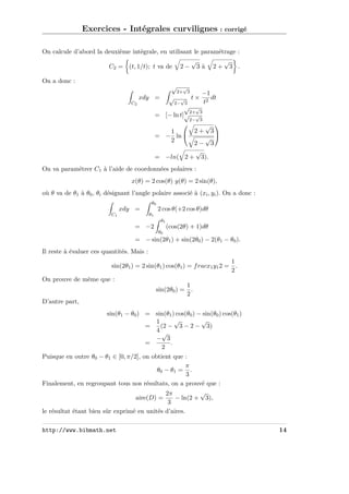 Exercices - Intégrales curvilignes : corrigé
On calcule d’abord la deuxième intégrale, en utilisant le paramétrage :
√
√
C2 = (t, 1/t); t va de 2 − 3 à 2 + 3 .
On a donc :

√
√

xdy =
C2

√
2+ 3

√
2− 3

t×

−1
dt
t2

√ √
2+ 3
= [− ln t]√ √
2− 3

√ 
3

√
2− 3
√
= −ln( 2 + 3).


1
= − ln 
2

2+

On va paramétrer C1 à l’aide de coordonnées polaires :
x(θ) = 2 cos(θ) y(θ) = 2 sin(θ),
où θ va de θ1 à θ0 , θi désignant l’angle polaire associé à (xi , yi ). On a donc :
θ0

2 cos θ(+2 cos θ)dθ

xdy =
C1

θ1
θ1

= −2

(cos(2θ) + 1)dθ
θ0

= − sin(2θ1 ) + sin(2θ0 ) − 2(θ1 − θ0 ).
Il reste à évaluer ces quantités. Mais :
1
sin(2θ1 ) = 2 sin(θ1 ) cos(θ1 ) = f racx1 y1 2 = .
2
On prouve de même que :
1
sin(2θ0 ) = .
2
D’autre part,
sin(θ1 − θ0 ) = sin(θ1 ) cos(θ0 ) − sin(θ0 ) cos(θ1 )
√
√
1
=
(2 − 3 − 2 − 3)
4√
− 3
=
.
2
Puisque en outre θ0 − θ1 ∈ [0, π/2], on obtient que :
π
θ 0 − θ1 = .
3
Finalement, en regroupant tous nos résultats, on a prouvé que :
√
2π
aire(D) =
− ln(2 + 3),
3
le résultat étant bien sûr exprimé en unités d’aires.
http://www.bibmath.net

14

 