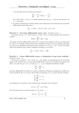 Exercices - Intégrales curvilignes : corrigé
et on introduit dans la seconde pour obtenir :
−x2
∂f
x2
= − 2 + H (y) = − 2 .
∂y
y
y
On a donc H(y) = Cste, et on vériﬁe aisément que f (x, y) = x2 /y est une primitive de
ω : ω est exacte.
3. Le calcul ne dépend pas du chemin choisi, mais uniquement des extrémités pour une forme
diﬀérentielle exacte. On trouve :
ω = f (3, 8) − f (1, 2) = 9/8 − 1/2 = 5/8.
C

Exercice 3 - Une forme diﬀérentielle exacte, une ! - Deuxième année En posant P (x, y) = y 3 − 6xy 2 et Q(x, y) = 3xy 2 − 6x2 y, on vériﬁe aisément que les dérivées
croisées :
∂Q
∂P ∂y =
= 3y 2 − 12xy
∂x
sont égales. La forme diﬀérentielle est fermée, et comme elle est déﬁnie sur R2 qui est étoilée, elle
est exacte. La recherche d’une primitive par résolution successive des deux dérivées partielles
ne pose pas de problèmes ! On trouve qu’une primitive est f (x, y) = xy 3 − 3x2 y 2 . On utilise
enﬁn cette primitive pour calculer l’intégrale curviligne, et on trouve :
ω = f (B) − f (A) = −236.
C

Exercice 4 - Forme diﬀérentielle exacte, et intégration le long d’une cardioïde Deuxième année On pourrait remplacer x par r cos θ, etc..., puis utiliser un paramétrage par θ. Il est plus
simple ici de constater que ω est une forme diﬀérentielle exacte et de calculer une primitive. En
eﬀet, si on note P (x, y) = X + y et Q(x, y) = x − y, on a l’égalité des dérivées croisées
∂P
∂Q
=
= 1.
∂y
∂x
La forme diﬀérentielle est fermée, et d’après le théorème de Poincaré, puisqu’elle est déﬁnie sur
l’ouvert étoilé R, elle y est exacte. On cherche une primitive f de ω sur R2 . On doit résoudre :

 ∂f


=x+y

∂x

 ∂f = x − y.



∂y

La résolution de ce système se fait contrainte par contrainte. On a d’abord :
f (x, y) =

x2
+ xy + H(y).
2

On réintroduit dans la seconde équation, et on trouve :
f (x, y) =
http://www.bibmath.net

x2
y2
+ xy − .
2
2
2

 