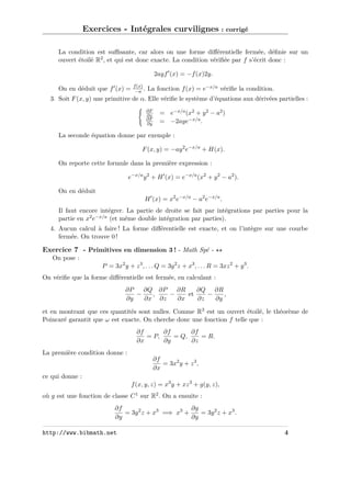 Exercices - Intégrales curvilignes : corrigé
La condition est suﬃsante, car alors on une forme diﬀérentielle fermée, déﬁnie sur un
ouvert étoilé R2 , et qui est donc exacte. La condition vériﬁée par f s’écrit donc :
2ayf (x) = −f (x)2y.
On en déduit que f (x) =

f (x)
−a .

La fonction f (x) = e−x/a vériﬁe la condition.

3. Soit F (x, y) une primitive de α. Elle vériﬁe le système d’équations aux dérivées partielles :
∂F
∂x
∂F
∂y

= e−x/a (x2 + y 2 − a2 )
= −2aye−x/a .

La seconde équation donne par exemple :
F (x, y) = −ay 2 e−x/a + H(x).
On reporte cette formule dans la première expression :
e−x/a y 2 + H (x) = e−x/a (x2 + y 2 − a2 ).
On en déduit
H (x) = x2 e−x/a − a2 e−x/a .
Il faut encore intégrer. La partie de droite se fait par intégrations par parties pour la
partie en x2 e−x/a (et même double intégration par parties).
4. Aucun calcul à faire ! La forme diﬀérentielle est exacte, et on l’intègre sur une courbe
fermée. On trouve 0 !

Exercice 7 - Primitives en dimension 3 ! - Math Spé On pose :
P = 3x2 y + z 3 , . . . Q = 3y 2 z + x3 , . . . R = 3xz 2 + y 3 .
On vériﬁe que la forme diﬀérentielle est fermée, en calculant :
∂P
∂Q ∂P
∂R
∂Q ∂R
−
,
−
et
−
,
∂y
∂x ∂z
∂x
∂z
∂y
et en montrant que ces quantités sont nulles. Comme R3 est un ouvert étoilé, le théorème de
Poincaré garantit que ω est exacte. On cherche donc une fonction f telle que :
∂f
∂f
∂f
= P,
= Q,
= R.
∂x
∂y
∂z
La première condition donne :
∂f
= 3x2 y + z 3 ,
∂x
ce qui donne :
f (x, y, z) = x3 y + xz 3 + g(y, z),
où g est une fonction de classe C 1 sur R2 . On a ensuite :
∂f
∂g
= 3y 2 z + x3 =⇒ x3 +
= 3y 2 z + x3 .
∂y
∂y
http://www.bibmath.net

4

 