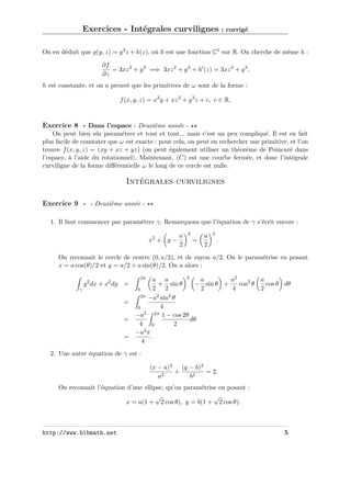 Exercices - Intégrales curvilignes : corrigé
On en déduit que g(y, z) = y 3 z + h(z), où h est une fonction C1 sur R. On cherche de même h :
∂f
= 3xz 2 + y 3 =⇒ 3xz 2 + y 3 + h (z) = 3xz 2 + y 3 .
∂z
h est constante, et on a prouvé que les primitives de ω sont de la forme :
f (x, y, z) = x3 y + xz 3 + y 3 z + c, c ∈ R.

Exercice 8 - Dans l’espace - Deuxième année On peut bien sûr paramétrer et tout et tout... mais c’est un peu compliqué. Il est en fait
plus facile de constater que ω est exacte : pour cela, on peut en rechercher une primitive, et l’on
trouve f (x, y, z) = (xy + xz + yz) (on peut également utiliser un théorème de Poincaré dans
l’espace, à l’aide du rotationnel). Maintenant, (C) est une courbe fermée, et donc l’intégrale
curviligne de la forme diﬀérentielle ω le long de ce cercle est nulle.

Intégrales curvilignes
Exercice 9 - - Deuxième année 1. Il faut commencer par paramétrer γ. Remarquons que l’équation de γ s’écrit encore :
x2 + y −

a
2

2

=

a
2

2

.

On reconnait le cercle de centre (0, a/2), et de rayon a/2. On le paramétrise en posant
x = a cos(θ)/2 et y = a/2 + a sin(θ)/2. On a alors :
y 2 dx + x2 dy =
γ

=
=
=

2
a a
a
a2
a
+ sin θ
− sin θ +
cos2 θ
cos θ dθ
2 2
2
4
2
0
2π −a2 sin2 θ
4
0
2
2π 1 − cos 2θ
−a
dθ
4 0
2
−a3 π
.
4
2π

2. Une autre équation de γ est :
(x − a)2 (y − b)2
+
= 2.
a2
b2
On reconnait l’équation d’une ellipse, qu’on paramétrise en posant :
√
√
x = a(1 + 2 cos θ), y = b(1 + 2 cos θ).

http://www.bibmath.net

5

 
