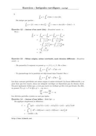 Exercices - Intégrales curvilignes : corrigé
2.

1

x(sin x + cos x)dx.

ω=
C

0

On intègre par parties :
C

1

ω = [x(− cos x + sin x)]1 −
0

(− cos x + sin x)dx = 2 sin 1 − 1.
0

Exercice 12 - Autour d’un carré (bis) - Deuxièmé année On a :
ω =
C

ω+

ω+

AB
−1

BC

ω+
CD
−1 −1

x−1
dx +
x+1
1
1
1 x+1
+
dx +
2
−1 x + 1
1
dx
= 4
1 + x2
1
= 2π.

=

ω
DA

+y
dy
1 + y2
1 1+y
dy
2
−1 1 + y

Exercice 13 - Même origine, même extrémité, mais chemins diﬀérents - Deuxième
année – On paramètre le segment en posant y = x, 0 ≤ x ≤ 1. On a donc :
1

ω=
C1

(x2 − x2 )dx = 0.

0

– Un paramétrage de la parabole est déjà donné dans l’énoncé. On a :
1

ω=
C2

2y 5 − y 3 dy =

0

1
.
12

Les deux contours précédents ont même origine et même extrémité. La forme diﬀérentielle ω ne
peut donc pas être exacte, sinon son intégrale curviligne ne dépendrait pas du chemin choisi.
On peut également vériﬁer que ω n’est pas exacte en vériﬁant qu’elle n’est pas fermée. En eﬀet,
en posant P (x, y) = x2 et Q(x, y) = −xy, on a :
∂P
∂Q
= 0 et
= −y.
∂y
∂x
Les dérivées partielles croisées ne sont pas égales.

Exercice 14 - Autour d’une hélice - Math Spé On applique simplement la déﬁnition :
2π

(y(t) − z(t))x (t) + (z(t) − x(t))y (t) + (x(t) − y(t))z (t)dt

I =
0
2π

=

−R2 + hRt(cos t + sin t) + hR(cos t − sin t) dt

0

= −2πR(h + R).
http://www.bibmath.net

7

 