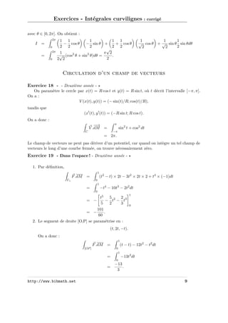 Exercices - Intégrales curvilignes : corrigé
avec θ ∈ [0, 2π]. On obtient :
2π

I =
0
2π

=
0

1 1
1
1 1
− cos θ
− sin θ +
+ cos θ
2 2
2
2 2
√
1
π 2
√ (cos2 θ + sin2 θ)dθ =
.
2
2 2

1
1
1
√ cos θ + √ sin θ sin θdθ
2
2
2

Circulation d’un champ de vecteurs
Exercice 18 - - Deuxième année On paramètre le cercle par x(t) = R cos t et y(t) = R sin t, où t décrit l’intervalle [−π, π].
On a :
V (x(t), y(t)) = (− sin(t)/R; cos(t)/R),
tandis que
(x (t), y (t)) = (−R sin t; R cos t).
On a donc :
π

−→
−
V .dM =

sin2 t + cos2 dt

−π

C

= 2π.
Le champ de vecteurs ne peut pas dériver d’un potentiel, car quand on intègre un tel champ de
vecteurs le long d’une courbe fermée, on trouve nécessairement zéro.

Exercice 19 - Dans l’espace ! - Deuxième année 1. Par déﬁnition,
1

F .dM

=

(t2 − t) × 2t − 3t2 × 2t × 2 + t4 × (−1)dt

0

Γ1

1

=

−t4 − 10t3 − 2t2 dt

0

t5 5 2 2 3
− t − t
= −
5
2
3
101
= −
.
60
2. Le segment de droite [O,P] se paramétrise en :

1

0

(t, 2t, −t).
On a donc :
1

F .dM

=

[OP ]

(t − t) − 12t2 − t2 dt

0
1

=

−13t2 dt

0

=

http://www.bibmath.net

−13
.
3
9

 