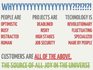 WHYYYYYYYYYYYYYYYYY?!?!?!?!
PEOPLE ARE   PROJECTS ARE    TECHNOLOGY IS
OPTIMISTIC     DEADLINED      REVOLUTIONARY
BUSY             RISKY          FLUCTUATING
DISTRACTED    HIGH STAKES         SPECIALIZED
HUMAN         JOB SECURITY    MADE BY PEOPLE

CUSTOMERS ARE ALL OF THE ABOVE.
THE SOURCE OF ALL JOY IN THE UNIVERSE
 