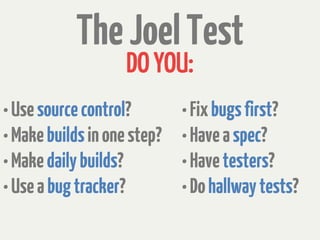 The Joel Test
                    DO YOU:
• Use source control?        • Fix bugs first?
• Make builds in one step?   • Have a spec?
• Make daily builds?         • Have testers?
• Use a bug tracker?         • Do hallway tests?
 