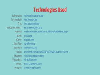 Technologies Used
      Subversion    subversion.apache.org
     TortoiseSVN    tortoisesvn.net
             Trac   trac.edgewall.org
CruiseControl.NET   cruisecontrolnet.org
          MSBuild   msdn.microsoft.com/en-us/library/0k6kkbsd.aspx
            NUnit   nunit.org
           NCover   ncover.com
        SpecFlow    specflow.org
        Selenium    seleniumhq.org
            FxCop   microsoft.com/download/en/details.aspx?id=6544
         StyleCop   stylecop.codeplex.com
       VirtualBox   virtualbox.org
            NuGet   nuget.codeplex.com
         Octopus    octopusdeploy.com
 