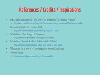 References / Credits / Inspirations
• Jeff Atwood, CodingHorror, “The ‘Works on My Machine’ Certification Program”
     – http://www.codinghorror.com/blog/2007/03/the-works-on-my-machine-certification-program.html
• Joel Spolsky, FogCreek, “The Joel Test”
     – http://www.joelonsoftware.com/articles/fog0000000043.html
• Zach Holman, “Slide Design For Developers”
     – http://zachholman.com/posts/slide-design-for-developers/
• Zach Holman, “How GitHub Uses GitHub to Build GitHub”
     – http://zachholman.com/talk/how-github-uses-github-to-build-github
• All logos are the property of their respective owners/companies
• “Winner” image
     – http://kjrmusic.blogspot.com/2010_07_01_archive.html
 