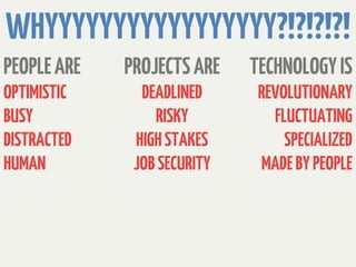 WHYYYYYYYYYYYYYYYYY?!?!?!?!
PEOPLE ARE   PROJECTS ARE    TECHNOLOGY IS
OPTIMISTIC     DEADLINED      REVOLUTIONARY
BUSY             RISKY          FLUCTUATING
DISTRACTED    HIGH STAKES         SPECIALIZED
HUMAN         JOB SECURITY    MADE BY PEOPLE
 