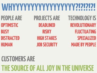WHYYYYYYYYYYYYYYYYY?!?!?!?!
PEOPLE ARE   PROJECTS ARE      TECHNOLOGY IS
OPTIMISTIC       DEADLINED      REVOLUTIONARY
BUSY               RISKY          FLUCTUATING
DISTRACTED      HIGH STAKES         SPECIALIZED
HUMAN           JOB SECURITY    MADE BY PEOPLE

CUSTOMERS ARE
THE SOURCE OF ALL JOY IN THE UNIVERSE
 