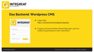 www.integreat-app.de Folie 10 | Tür an Tür e.V. | Wertachstr. 29 | 86153 Augsburg
Das Backend: Wordpress CMS
 Login über:
http://wunschname.integreat-app.de/
 Zugang mit beschränkten Berechtigungen auch für
andere Organisationen oder Übersetzer
 