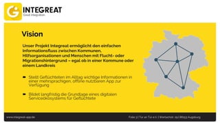 www.integreat-app.de Folie 3 | Tür an Tür e.V. | Wertachstr. 29 | 86153 Augsburg
Vision
Unser Projekt Integreat ermöglicht den einfachen
Informationsfluss zwischen Kommunen,
Hilfsorganisationen und Menschen mit Flucht- oder
Migrationshintergrund – egal ob in einer Kommune oder
einem Landkreis
 Stellt Geflüchteten im Alltag wichtige Informationen in
einer mehrsprachigen, offline nutzbaren App zur
Verfügung
 Bildet langfristig die Grundlage eines digitalen
Serviceökosystems für Geflüchtete
 