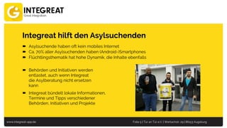 www.integreat-app.de Folie 5 | Tür an Tür e.V. | Wertachstr. 29 | 86153 Augsburg
Integreat hilft den Asylsuchenden
 Asylsuchende haben oft kein mobiles Internet
 Ca. 70% aller Asylsuchenden haben (Android-)Smartphones
 Flüchtlingsthematik hat hohe Dynamik, die Inhalte ebenfalls
 Behörden und Initiativen werden
entlastet, auch wenn Integreat
die Asylberatung nicht ersetzen
kann
 Integreat bündelt lokale Informationen,
Termine und Tipps verschiedener
Behörden, Initiativen und Projekte
 