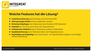 www.integreat-app.de Folie 6 | Tür an Tür e.V. | Wertachstr. 29 | 86153 Augsburg
Welche Features hat die Lösung?
 Kostenlose Nutzung (gemeinnützig und unkommerziell)
 Mehrsprachige Inhalte können angeboten werden
 Einfaches Einpflegen der Inhalte über eine Website (CMS Backend)
 Kalender für Termine und Events (z.B. Deutschkurse)
 Kollaborative Plattform durch Einbindung weiterer Institutionen
 Qualitätssicherung durch Benutzerrollen und Freigabeprozesse
 Nachhaltig und langfristig durch den Einsatz von Standardtechnologien und ständige
Weiterentwicklung
 