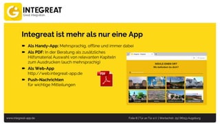 www.integreat-app.de Folie 8 | Tür an Tür e.V. | Wertachstr. 29 | 86153 Augsburg
Integreat ist mehr als nur eine App
 Als Handy-App: Mehrsprachig, offline und immer dabei
 Als PDF: In der Beratung als zusätzliches
Hilfsmaterial Auswahl von relevanten Kapiteln
zum Ausdrucken (auch mehrsprachig)
 Als Web-App
http://web.integreat-app.de
 Push-Nachrichten
für wichtige Mitteilungen
 