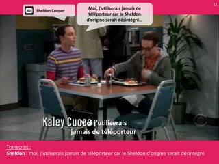 11
              Sheldon Cooper
                                      Moi, j'utiliserais jamais de
                                      téléporteur car le Sheldon
                                     d'origine serait désintégré…




                                  Moi j’utiliserais
                               jamais de téléporteur

Transcript :
Sheldon : moi, j’utiliserais jamais de téléporteur car le Sheldon d’origine serait désintégré
 