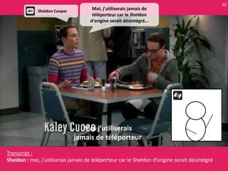 12
              Sheldon Cooper
                                      Moi, j'utiliserais jamais de
                                      téléporteur car le Sheldon
                                     d'origine serait désintégré…




                                  Moi j’utiliserais
                               jamais de téléporteur

Transcript :
Sheldon : moi, j’utiliserais jamais de téléporteur car le Sheldon d’origine serait désintégré
 